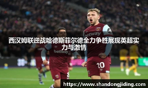 西汉姆联迎战哈德斯菲尔德全力争胜展现英超实力与激情